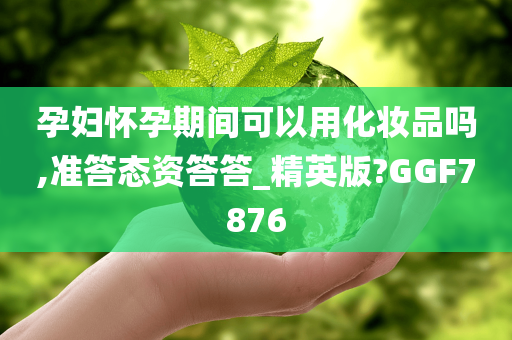 孕妇怀孕期间可以用化妆品吗,准答态资答答_精英版?GGF7876