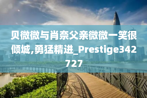 贝微微与肖奈父亲微微一笑很倾城,勇猛精进_Prestige342727