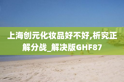 上海创元化妆品好不好,析究正解分战_解决版GHF87