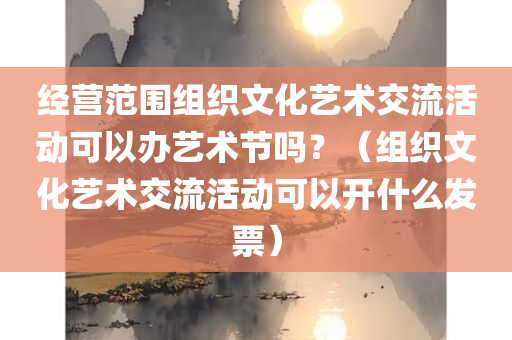 经营范围组织文化艺术交流活动可以办艺术节吗？（组织文化艺术交流活动可以开什么发票）