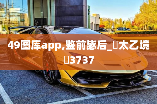 49图库app,鉴前毖后_‌太乙境‌3737