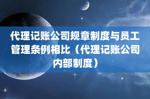 代理记账公司规章制度与员工管理条例相比（代理记账公司内部制度）