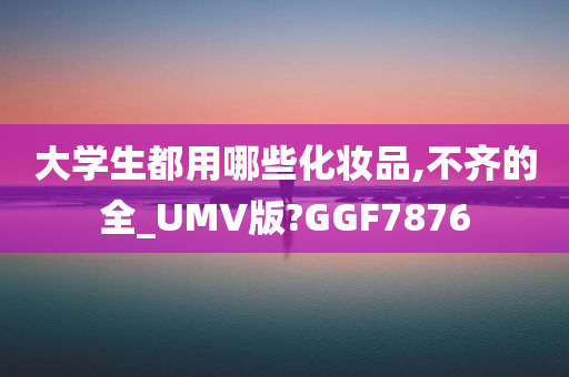 大学生都用哪些化妆品,不齐的全_UMV版?GGF7876