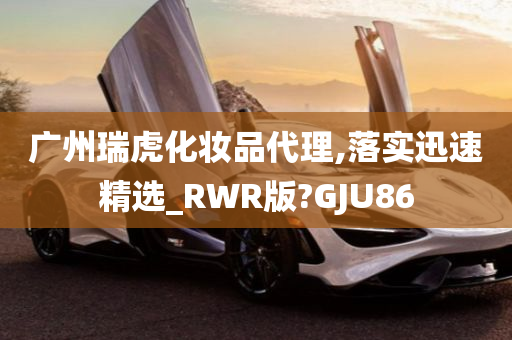 广州瑞虎化妆品代理,落实迅速精选_RWR版?GJU86