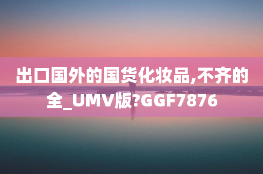 出口国外的国货化妆品,不齐的全_UMV版?GGF7876