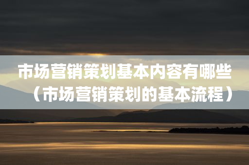 市场营销策划基本内容有哪些（市场营销策划的基本流程）