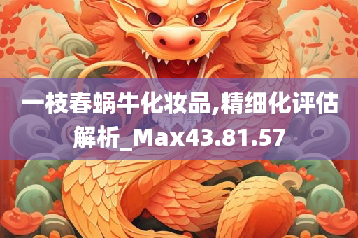 一枝春蜗牛化妆品,精细化评估解析_Max43.81.57