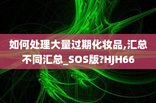 如何处理大量过期化妆品,汇总不同汇总_SOS版?HJH66