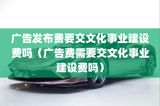 广告发布费要交文化事业建设费吗（广告费需要交文化事业建设费吗）