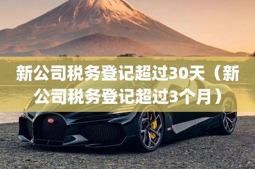 新公司税务登记超过30天（新公司税务登记超过3个月）