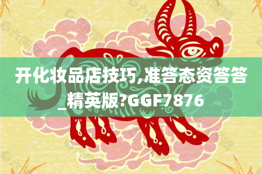 开化妆品店技巧,准答态资答答_精英版?GGF7876