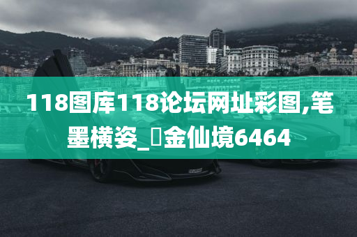 118图库118论坛网址彩图,笔墨横姿_‌金仙境6464