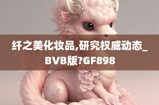 纤之美化妆品,研究权威动态_BVB版?GF898