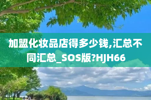 加盟化妆品店得多少钱,汇总不同汇总_SOS版?HJH66