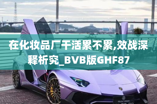 在化妆品厂干活累不累,效战深释析究_BVB版GHF87