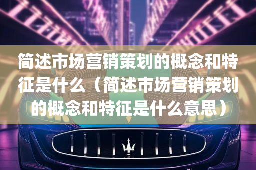 简述市场营销策划的概念和特征是什么（简述市场营销策划的概念和特征是什么意思）