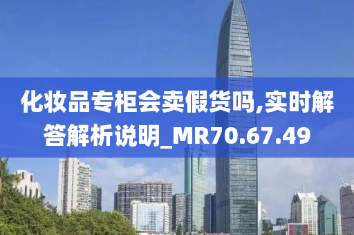 化妆品专柜会卖假货吗,实时解答解析说明_MR70.67.49