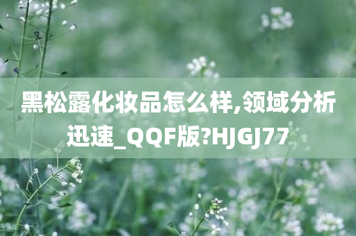 黑松露化妆品怎么样,领域分析迅速_QQF版?HJGJ77