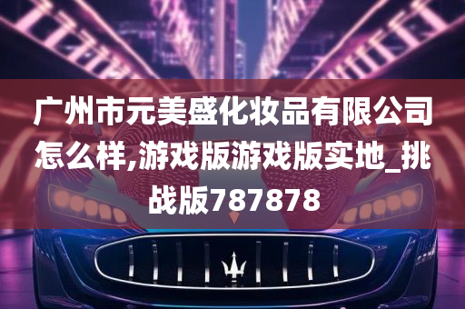 广州市元美盛化妆品有限公司怎么样,游戏版游戏版实地_挑战版787878