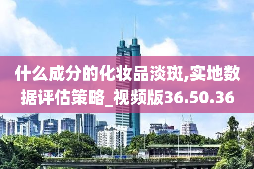 什么成分的化妆品淡斑,实地数据评估策略_视频版36.50.36