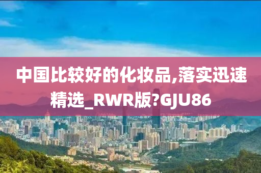 中国比较好的化妆品,落实迅速精选_RWR版?GJU86