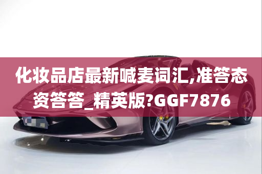 化妆品店最新喊麦词汇,准答态资答答_精英版?GGF7876