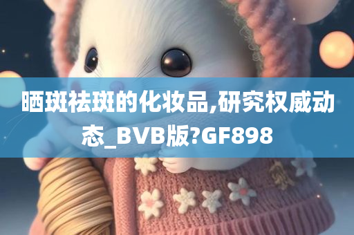 晒斑祛斑的化妆品,研究权威动态_BVB版?GF898