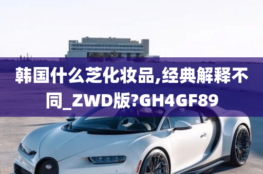 韩国什么芝化妆品,经典解释不同_ZWD版?GH4GF89