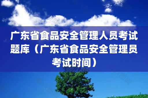 广东省食品安全管理人员考试题库（广东省食品安全管理员考试时间）