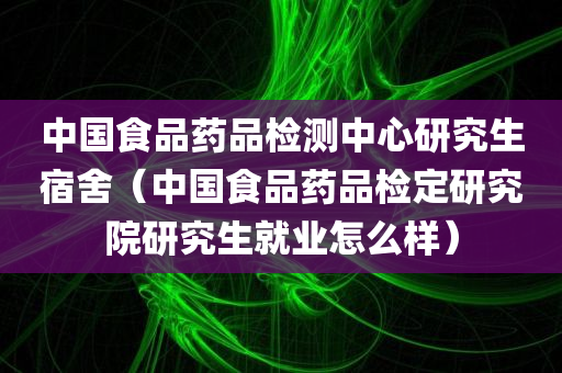 中国食品药品检测中心研究生宿舍（中国食品药品检定研究院研究生就业怎么样）