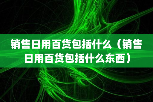 销售日用百货包括什么（销售日用百货包括什么东西）