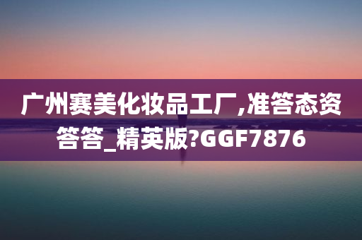 广州赛美化妆品工厂,准答态资答答_精英版?GGF7876