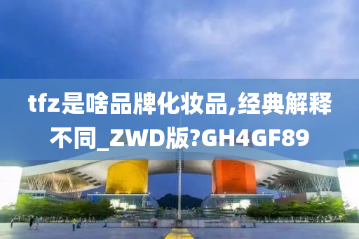 tfz是啥品牌化妆品,经典解释不同_ZWD版?GH4GF89