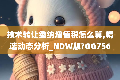 技术转让缴纳增值税怎么算,精选动态分析_NDW版?GG756