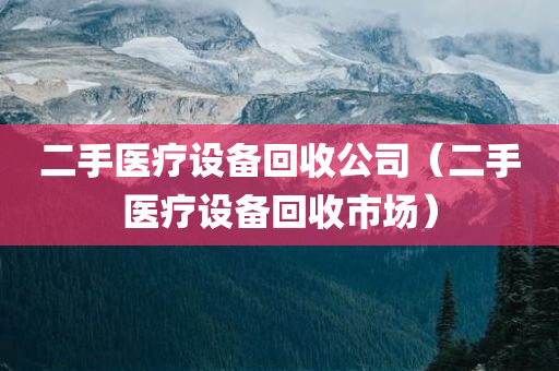 二手医疗设备回收公司（二手医疗设备回收市场）