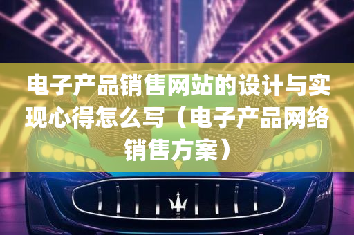 电子产品销售网站的设计与实现心得怎么写（电子产品网络销售方案）