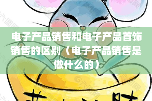 电子产品销售和电子产品首饰销售的区别（电子产品销售是做什么的）