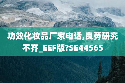 功效化妆品厂家电话,良莠研究不齐_EEF版?SE44565