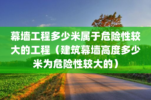 幕墙工程多少米属于危险性较大的工程（建筑幕墙高度多少米为危险性较大的）