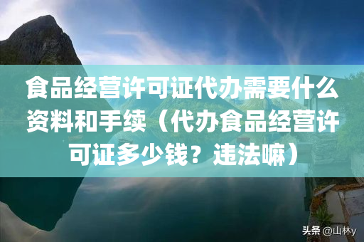 食品经营许可证代办需要什么资料和手续（代办食品经营许可证多少钱？违法嘛）