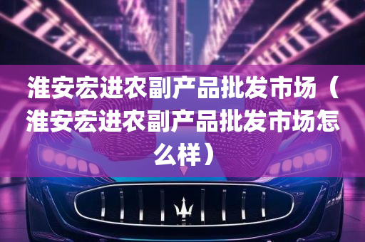 淮安宏进农副产品批发市场（淮安宏进农副产品批发市场怎么样）