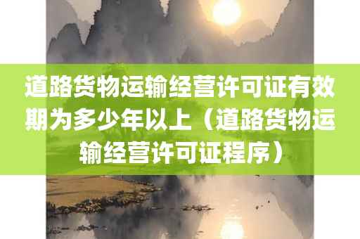 道路货物运输经营许可证有效期为多少年以上（道路货物运输经营许可证程序）