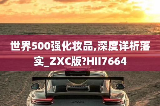 世界500强化妆品,深度详析落实_ZXC版?HII7664