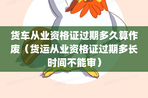 货车从业资格证过期多久算作废（货运从业资格证过期多长时间不能审）