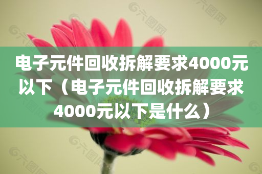 电子元件回收拆解要求4000元以下（电子元件回收拆解要求4000元以下是什么）