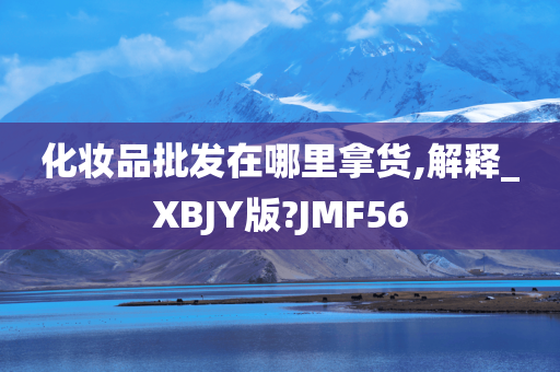 化妆品批发在哪里拿货,解释_XBJY版?JMF56