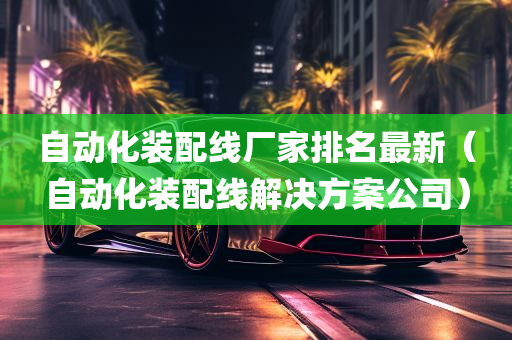 自动化装配线厂家排名最新（自动化装配线解决方案公司）