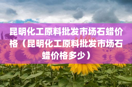 昆明化工原料批发市场石蜡价格（昆明化工原料批发市场石蜡价格多少）