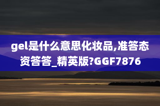 gel是什么意思化妆品,准答态资答答_精英版?GGF7876