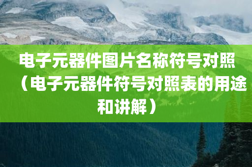 电子元器件图片名称符号对照（电子元器件符号对照表的用途和讲解）